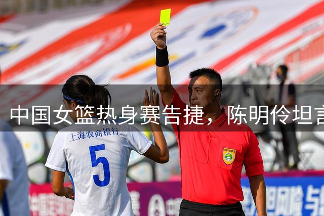 中国女篮热身赛告捷，陈明伶坦言球队仍需强化两项表现