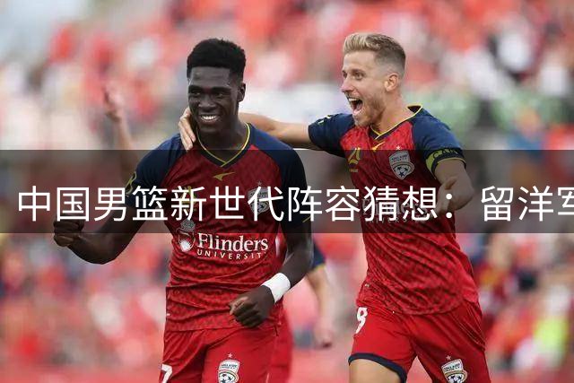 中国男篮新世代阵容猜想：留洋军团联手本土新星能否重塑亚洲格局