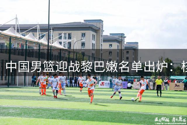 中国男篮迎战黎巴嫩名单出炉：核心阵容不变