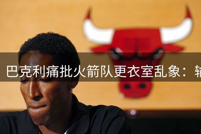 巴克利痛批火箭队更衣室乱象：输湖人非实力问题 关键在核心失职