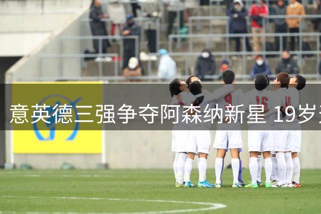 意英德三强争夺阿森纳新星 19岁天才身价飙升至3500万欧