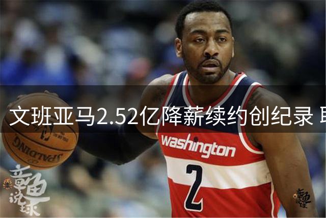 文班亚马2.52亿降薪续约创纪录 联盟现役仅老詹底薪加盟可破此局