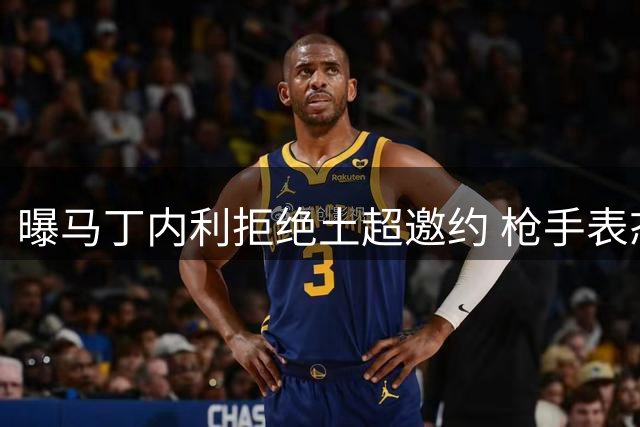 曝马丁内利拒绝土超邀约 枪手表态愿听取合适报价
