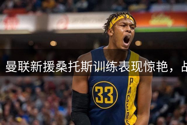 曼联新援桑托斯训练表现惊艳，战术价值备受期待