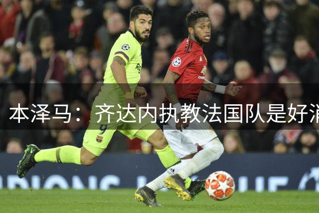 本泽马：齐达内执教法国队是好消息，如果真是他我会特别高兴