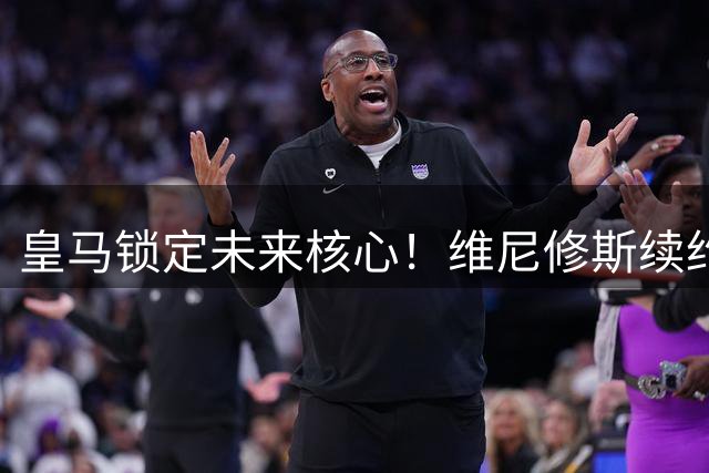 皇马锁定未来核心！维尼修斯续约尘埃落定，枪手引援梦碎