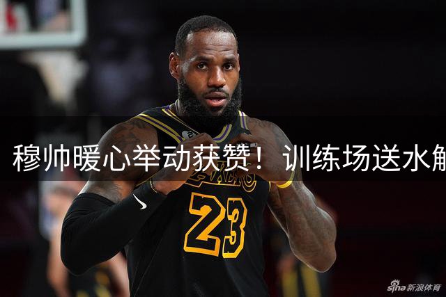 穆帅暖心举动获赞！训练场送水解暑 主动问候媒体显亲和
