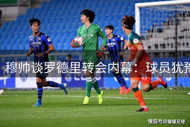 穆帅谈罗德里转会内幕：球员犹豫致皇马放弃 巴萨如愿签下中场大将