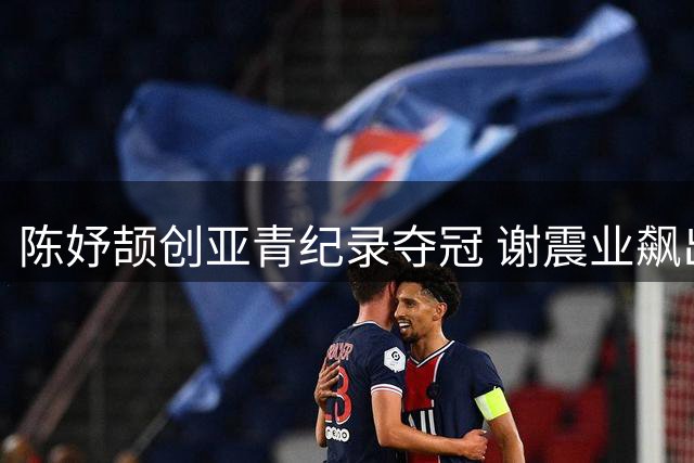 陈妤颉创亚青纪录夺冠 谢震业飙出赛季最佳登顶