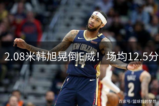 2.08米韩旭晃倒E威！场均12.5分钟生涯新高 27战全登场已站稳脚跟